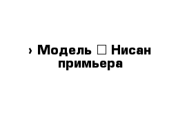  › Модель ­ Нисан примьера